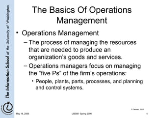 The Basics Of Operations Management Operations Management The process of managing the resources that are needed to produce an organization’s goods and services. Operations managers focus on managing the “five Ps” of the firm’s operations: People, plants, parts, processes, and planning and control systems. G.Dessler, 2003 