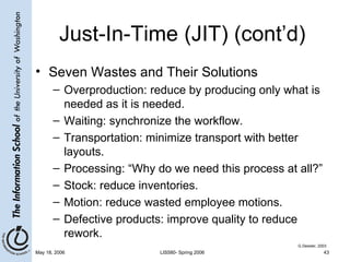 Just-In-Time (JIT) (cont’d) Seven Wastes and Their Solutions Overproduction: reduce by producing only what is needed as it is needed. Waiting: synchronize the workflow. Transportation: minimize transport with better layouts. Processing: “Why do we need this process at all?” Stock: reduce inventories. Motion: reduce wasted employee motions. Defective products: improve quality to reduce rework. G.Dessler, 2003 