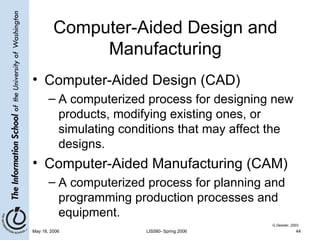 Computer-Aided Design and Manufacturing Computer-Aided Design (CAD) A computerized process for designing new products, modifying existing ones, or simulating conditions that may affect the designs. Computer-Aided Manufacturing (CAM) A computerized process for planning and programming production processes and equipment. G.Dessler, 2003 