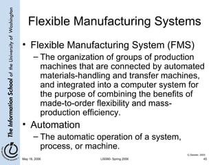 Flexible Manufacturing Systems Flexible Manufacturing System (FMS) The organization of groups of production machines that are connected by automated materials-handling and transfer machines, and integrated into a computer system for the purpose of combining the benefits of made-to-order flexibility and mass-production efficiency. Automation The automatic operation of a system, process, or machine. G.Dessler, 2003 