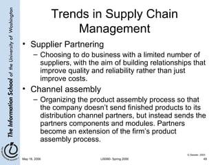 Trends in Supply Chain Management Supplier Partnering Choosing to do business with a limited number of suppliers, with the aim of building relationships that improve quality and reliability rather than just improve costs. Channel assembly Organizing the product assembly process so that the company doesn’t send finished products to its distribution channel partners, but instead sends the partners components and modules. Partners become an extension of the firm’s product assembly process. G.Dessler, 2003 
