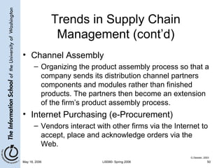 Trends in Supply Chain Management (cont’d) Channel Assembly Organizing the product assembly process so that a company sends its distribution channel partners components and modules rather than finished products. The partners then become an extension of the firm’s product assembly process. Internet Purchasing (e-Procurement) Vendors interact with other firms via the Internet to accept, place and acknowledge orders via the Web. G.Dessler, 2003 