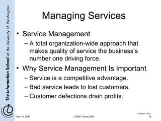 Managing Services Service Management A total organization-wide approach that makes quality of service the business’s number one driving force. Why Service Management Is Important Service is a competitive advantage. Bad service leads to lost customers. Customer defections drain profits. G.Dessler, 2003 
