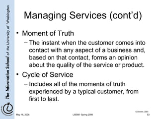 Managing Services (cont’d) Moment of Truth The instant when the customer comes into contact with any aspect of a business and, based on that contact, forms an opinion about the quality of the service or product. Cycle of Service Includes all of the moments of truth experienced by a typical customer, from first to last. G.Dessler, 2003 