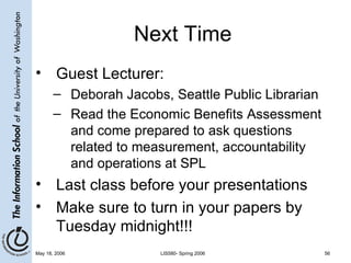 Next Time Guest Lecturer: Deborah Jacobs, Seattle Public Librarian Read the Economic Benefits Assessment and come prepared to ask questions related to measurement, accountability and operations at SPL  Last class before your presentations Make sure to turn in your papers by Tuesday midnight!!! 