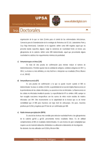 Silvia Giménez Rodríguez - 58 -
organización de la que se trate (Centro para el control de las enfermedades infeccionsas,
Consorcio para la Estandarización de la serología de Retrovirus de EE.UU, Laboratorios Pont y
Cruz Roja Americana). Coinciden en lo siguiente: definir como WB negativo aquel que no
presenta banda específica alguna; exigir la existencia de reactividad frente al menos una
glicoproteína de la cubierta; definir como WB indeterminado, aquel que presentando alguna
reactividad no satisface los requerimientos mínimos de positividad.
c) Inmunoensayos en línea (LIA)
Se trata de otra prueba de confirmación para intentar reducir el número de
indeterminaciones. Permiten ajustar más la cantidad de antígeno, combinar antígenos de VIH-1 y
VIH-2, su lectura es más definida y es más fácil leer e interpretar sus resultados (Pérez Álvarez
et. al., 200:82)
d) Inmunofluorescencia (IFI)
Es una prueba de confirmación a la que se puede recurrir cuando el WB es
indeterminado. Su base es similar a ELISA. La positividad de la reacción implica fluorescencia en
la perimenbrana de las células infectadas y su ausencia en las no infectadas. La fluorescencia en
las células no infectadas invalida la prueba. La especificidad de IFI es similar a WB, aunque se
han recogido reacciones inespecíficas con los sueros de niños recién nacidos de madres
infectadas con VIH. Otro inconveniente es la subjetividad de la lectura que es de menor
sensibilidad que el WB para muestras con bajo nivel de anticuerpos. Así pues, muestras
positivas por ELISA y negativas por IFI han de ser confirmadas por WB.
e) Radio inmuno-precipitación (RIPA)
Es una de las técnicas más sensible para detectar reactividad frente a las glicoproteínas
de la cubierta gp160 y gp120, presentando menos resultados falsos. Es de utilidad
complementaria al WB en resultados indeterminados. Es una técnica de gran complejidad que
requiere uso de material radioactivo, limitándose su utilización a laboratorios de investigación.
No obstante, los más utilizados son ELISA y Western Blot.
 