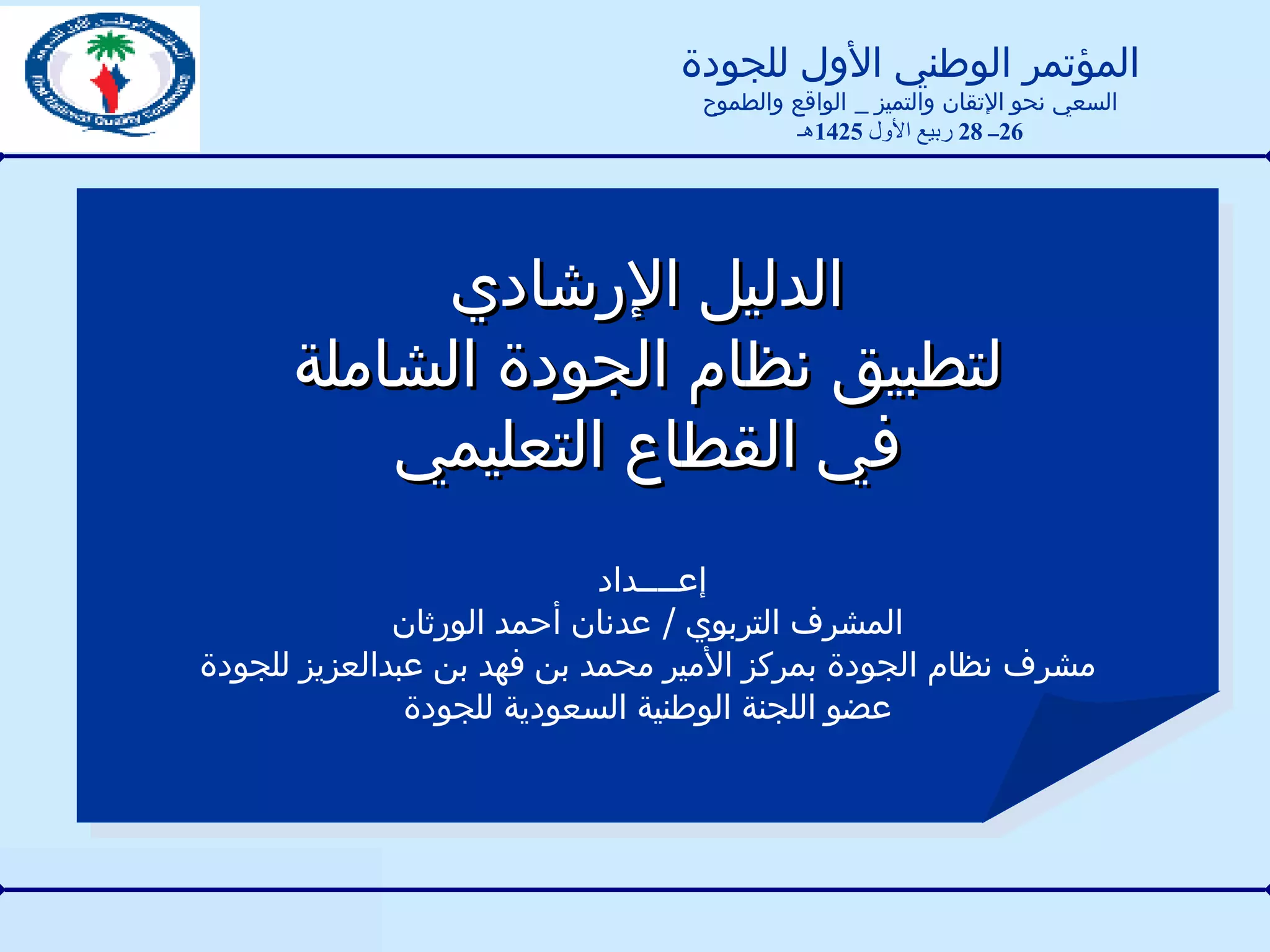 الدليل الإرشادي لتطبيق نظام الجودة الشاملة في القطاع التعليمي  إعــــداد  المشرف التربوي  /  عدنان أحمد الورثان مشرف نظام الجودة بمركز الأمير محمد بن فهد بن عبدالعزيز للجودة عضو اللجنة الوطنية السعودية للجودة المؤتمر الوطني الأول للجودة السعي نحو الإتقان والتميز  _  الواقع والطموح 26 ــ  28  ربيع الأول  1425 هـ 