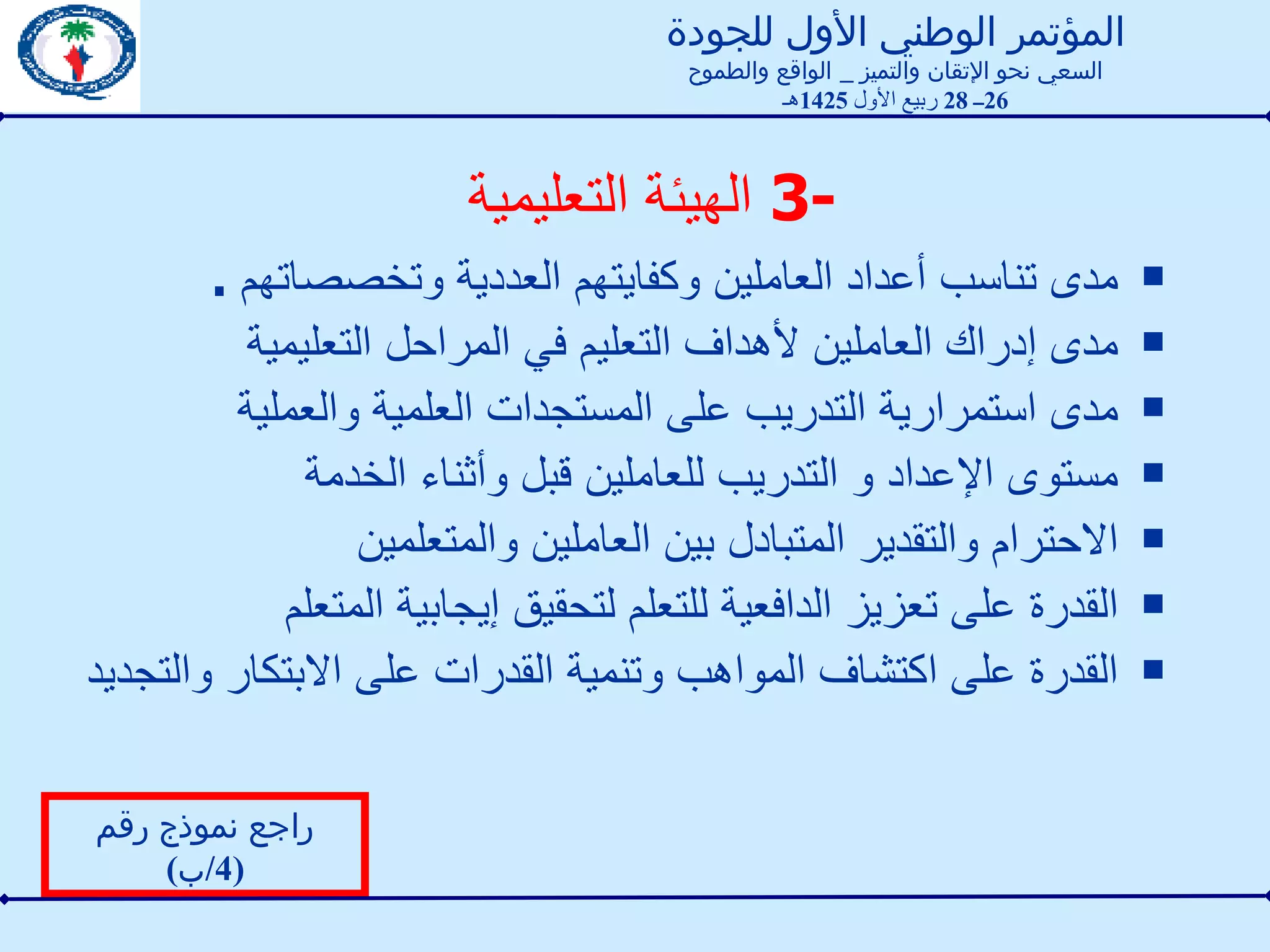 3-  الهيئة التعليمية  مدى تناسب أعداد العاملين وكفايتهم العددية وتخصصاتهم  . مدى إدراك العاملين لأهداف التعليم في المراحل التعليمية مدى استمرارية التدريب على المستجدات العلمية والعملية مستوى الإعداد و التدريب للعاملين قبل وأثناء الخدمة الاحترام والتقدير المتبادل بين العاملين والمتعلمين القدرة على تعزيز الدافعية للتعلم لتحقيق إيجابية المتعلم القدرة على اكتشاف المواهب وتنمية القدرات على الابتكار والتجديد  راجع نموذج رقم  (4/ ب ) المؤتمر الوطني الأول للجودة السعي نحو الإتقان والتميز  _  الواقع والطموح 26 ــ  28  ربيع الأول  1425 هـ 