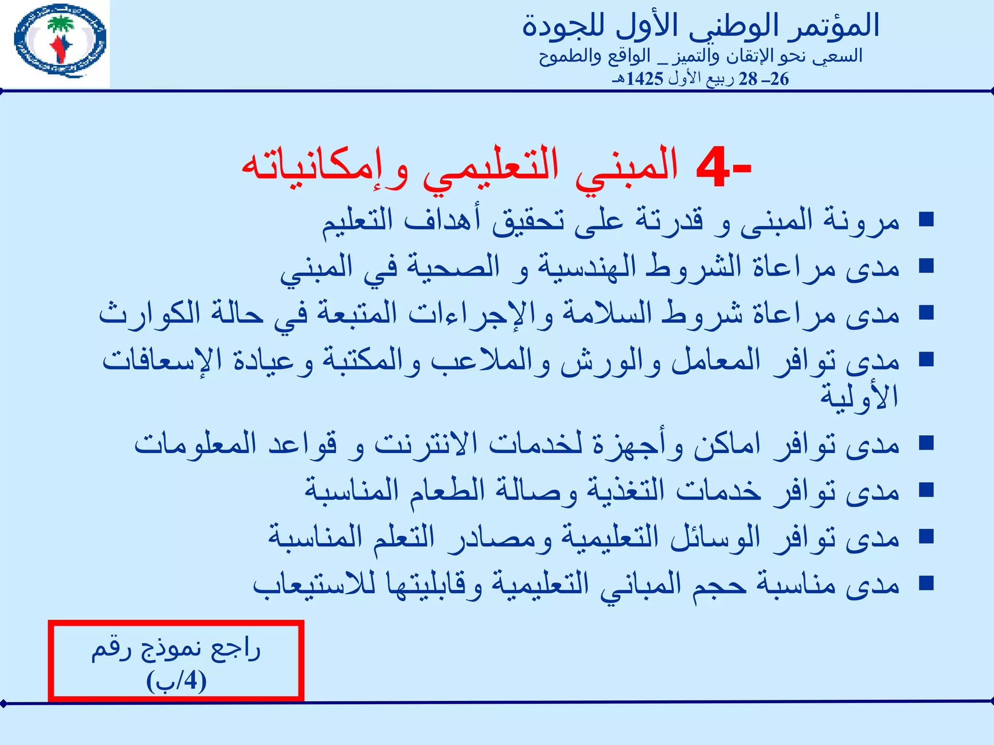 4-  المبني التعليمي وإمكانياته مرونة المبنى و قدرتة على تحقيق أهداف التعليم  مدى مراعاة الشروط الهندسية و الصحية في المبني مدى مراعاة شروط السلامة والإجراءات المتبعة في حالة الكوارث مدى توافر المعامل والورش والملاعب والمكتبة وعيادة الإسعافات الأولية  مدى توافر اماكن وأجهزة لخدمات الانترنت و قواعد المعلومات مدى توافر خدمات التغذية وصالة الطعام المناسبة  مدى توافر الوسائل التعليمية ومصادر التعلم المناسبة  مدى مناسبة حجم المباني التعليمية وقابليتها للاستيعاب راجع نموذج رقم  (4/ ب ) المؤتمر الوطني الأول للجودة السعي نحو الإتقان والتميز  _  الواقع والطموح 26 ــ  28  ربيع الأول  1425 هـ 