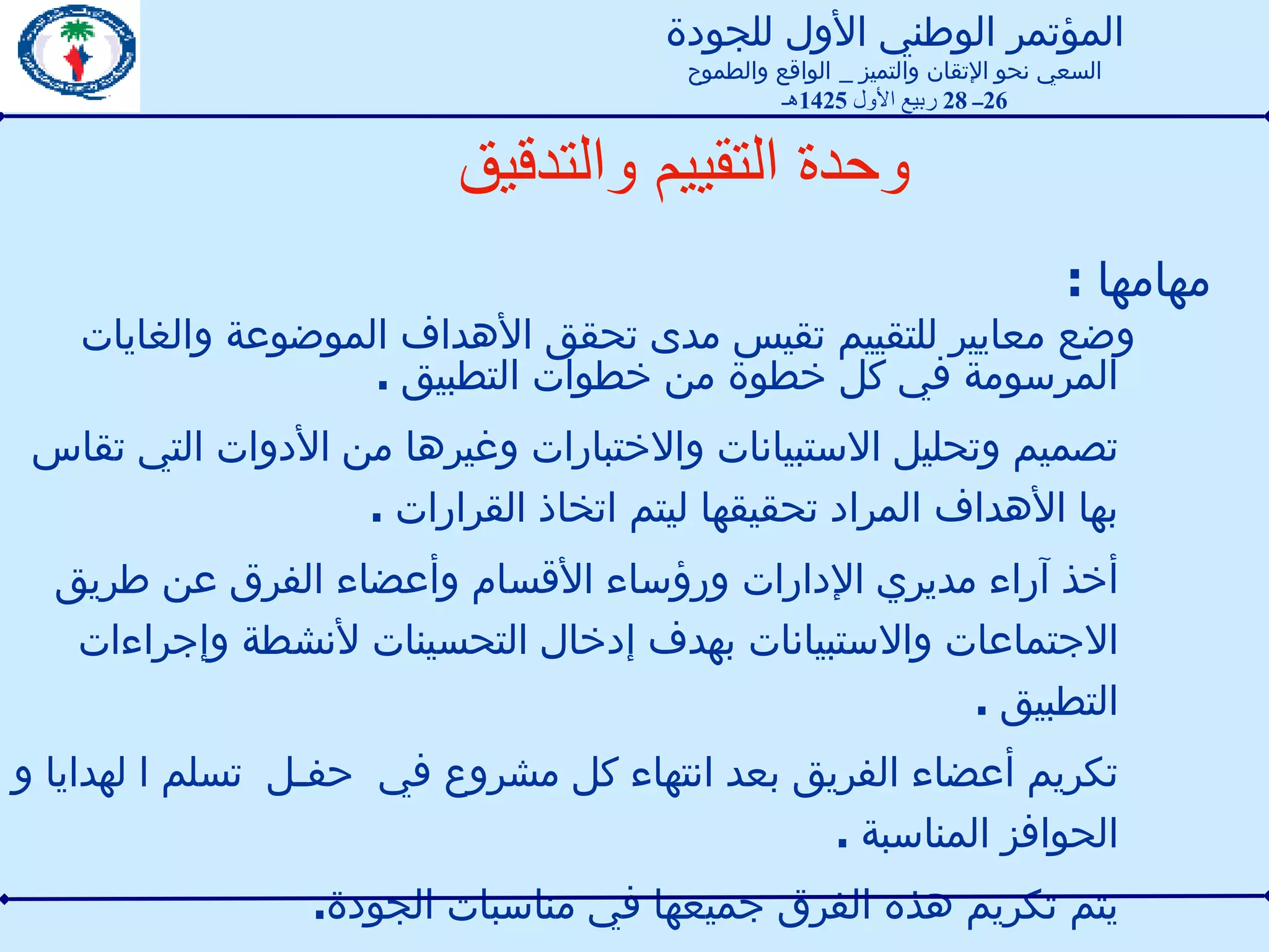 وحدة التقييم  والتدقيق مهامها  : وضع معايير للتقييم تقيس مدى تحقق الأهداف الموضوعة والغايات المرسومة في كل خطوة من خطوات التطبيق  . تصميم وتحليل الاستبيانات والاختبارات وغيرها من الأدوات التي تقاس بها الأهداف المراد تحقيقها ليتم اتخاذ القرارات  . أخذ آراء مديري الإدارات ورؤساء الأقسام وأعضاء الفرق عن طريق الاجتماعات والاستبيانات بهدف إدخال التحسينات لأنشطة وإجراءات التطبيق  .  تكريم أعضاء الفريق بعد انتهاء كل مشروع في  حفـل  تسلم ا لهدايا و الحوافز المناسبة  .  يتم تكريم هذه الفرق جميعها في مناسبات الجودة . المؤتمر الوطني الأول للجودة السعي نحو الإتقان والتميز  _  الواقع والطموح 26 ــ  28  ربيع الأول  1425 هـ 