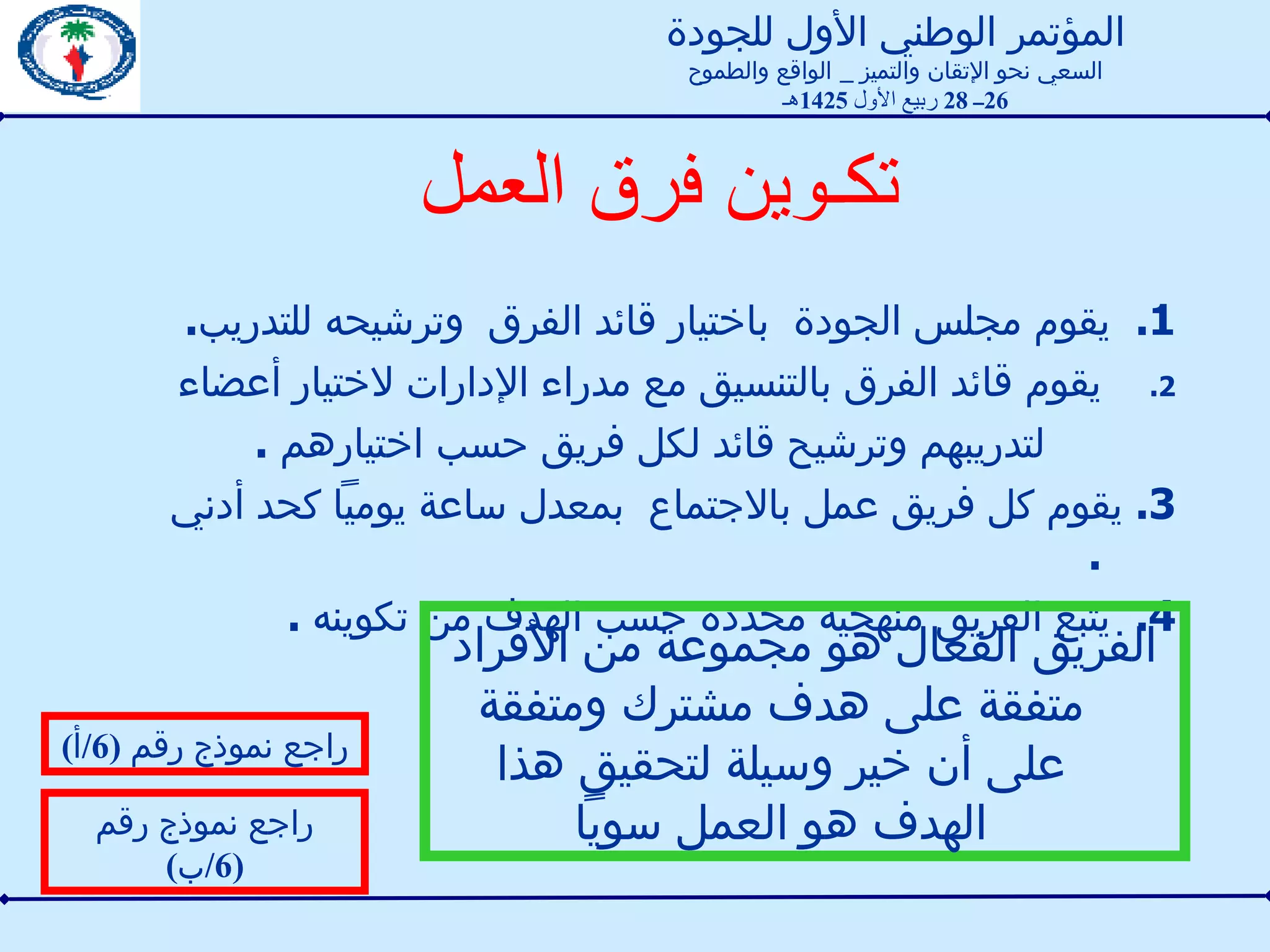 تكـوين فرق العمل   1 .  يقوم مجلس الجودة  باختيار قائد الفرق  وترشيحه للتدريب . يقوم قائد الفرق بالتنسيق مع مدراء الإدارات لاختيار أعضاء  لتدريبهم وترشيح قائد لكل فريق حسب اختيارهم  . 3.  يقوم كل فريق عمل بالاجتماع  بمعدل ساعة يومياً كحد أدني  . 4.  يتبع الفريق منهجية محددة حسب الهدف من تكوينه  .  راجع نموذج رقم  (6/ أ ) راجع نموذج رقم  (6/ ب ) الفريق الفعال هو مجموعة من الأفراد متفقة على هدف مشترك ومتفقة على أن خير وسيلة لتحقيق هذا الهدف هو العمل سوياً المؤتمر الوطني الأول للجودة السعي نحو الإتقان والتميز  _  الواقع والطموح 26 ــ  28  ربيع الأول  1425 هـ 