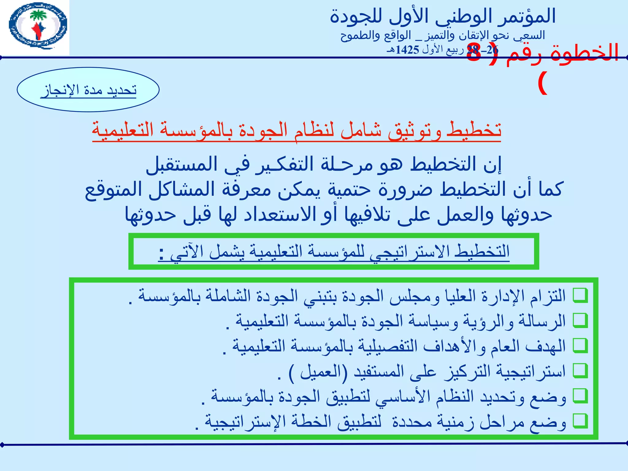 الخطوة رقم  ( 8 ) تخطيط وتوثيق شامل لنظام الجودة بالمؤسسة التعليمية تحديد مدة الإنجاز إن التخطيط هو مرحـلة التفكـير في المستقبل  كما أن التخطيط ضرورة حتمية يمكن معرفة المشاكل المتوقع حدوثها والعمل على تلافيها أو الاستعداد لها قبل حدوثها التزام الإدارة العليا ومجلس الجودة بتبني الجودة الشاملة بالمؤسسة  .  الرسالة والرؤية وسياسة الجودة بالمؤسسة التعليمية  . الهدف العام والأهداف التفصيلية بالمؤسسة التعليمية  . استراتيجية التركيز على المستفيد  ( العميل  ) . وضع وتحديد النظام الأساسي لتطبيق الجودة بالمؤسسة  . وضع مراحل زمنية محددة  لتطبيق الخطة الإستراتيجية  . التخطيط الاستراتيجي للمؤسسة التعليمية يشمل الآتي  : المؤتمر الوطني الأول للجودة السعي نحو الإتقان والتميز  _  الواقع والطموح 26 ــ  28  ربيع الأول  1425 هـ 
