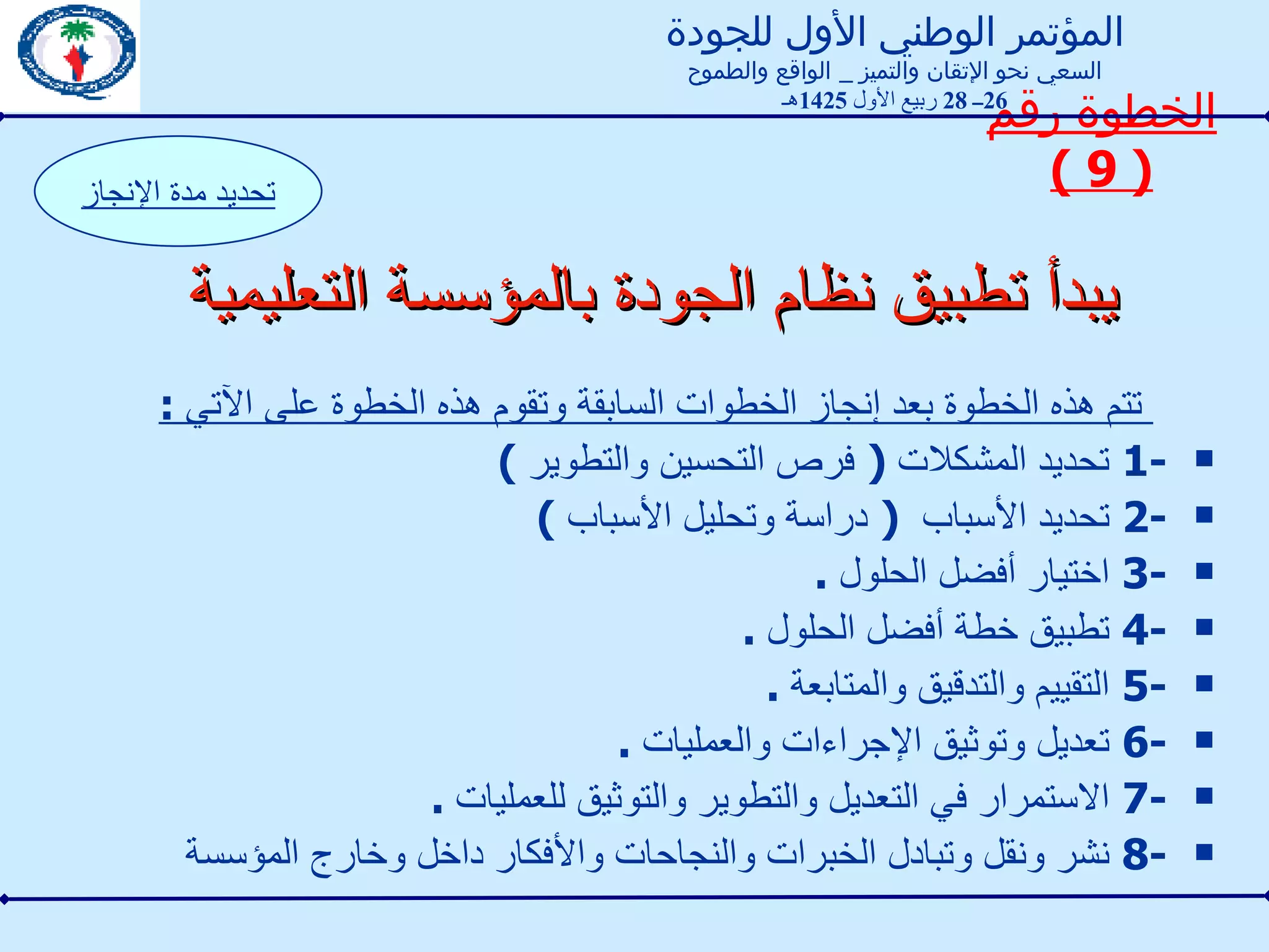 يبدأ تطبيق نظام الجودة بالمؤسسة التعليمية تتم هذه الخطوة بعد إنجاز الخطوات السابقة وتقوم هذه الخطوة على الآتي  : 1-  تحديد المشكلات  (  فرص التحسين والتطوير  ) 2-  تحديد الأسباب  (  دراسة وتحليل الأسباب  ) 3-  اختيار أفضل الحلول  . 4-  تطبيق خطة أفضل الحلول  . 5-  التقييم والتدقيق والمتابعة  . 6-  تعديل وتوثيق الإجراءات والعمليات  . 7-  الاستمرار في التعديل والتطوير والتوثيق للعمليات  . 8-  نشر ونقل وتبادل الخبرات والنجاحات والأفكار داخل وخارج المؤسسة  الخطوة رقم  ( 9 ) تحديد مدة الإنجاز المؤتمر الوطني الأول للجودة السعي نحو الإتقان والتميز  _  الواقع والطموح 26 ــ  28  ربيع الأول  1425 هـ 