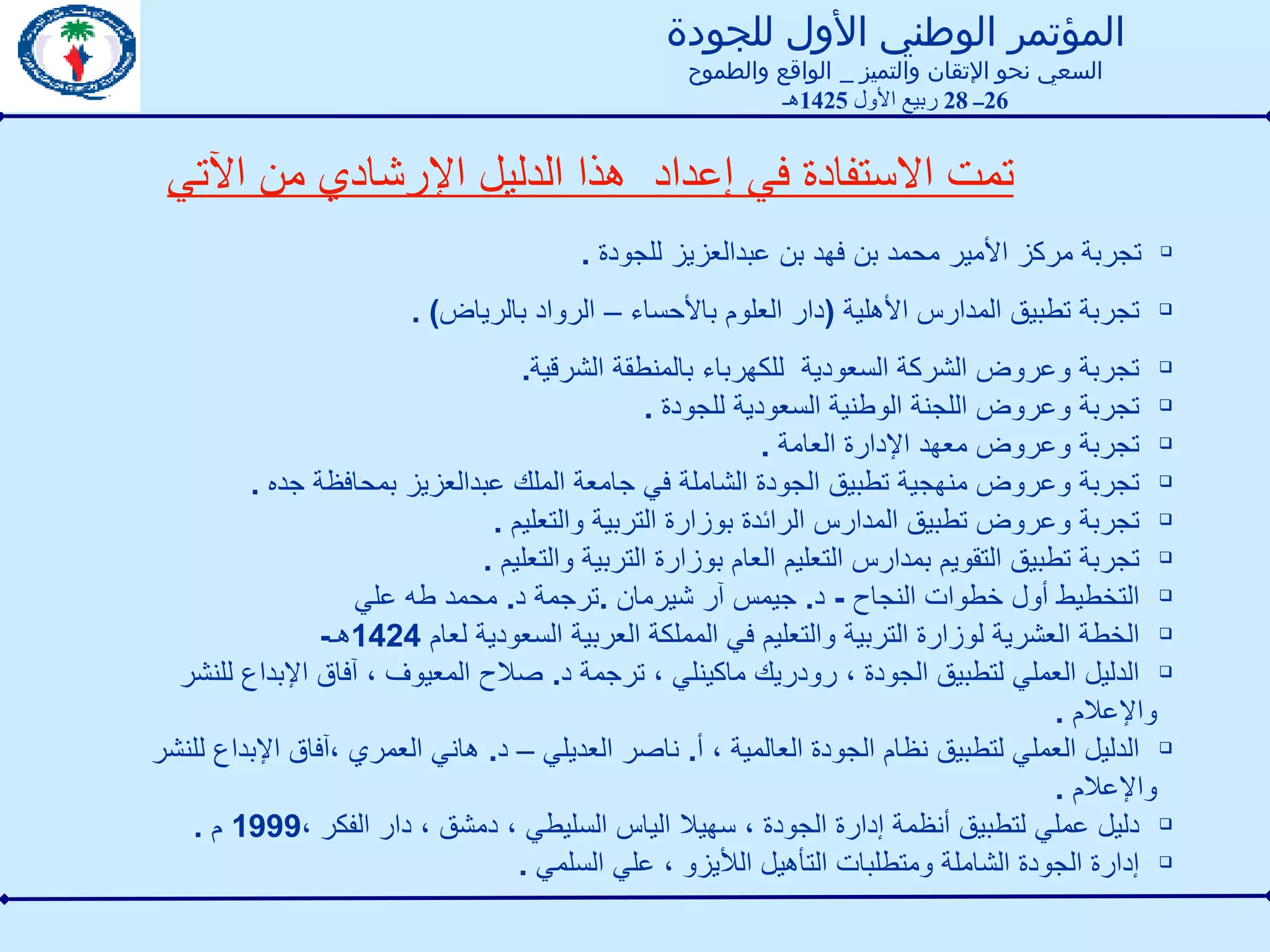 تجربة مركز الأمير محمد بن فهد بن عبدالعزيز للجودة  .  تجربة تطبيق المدارس الأهلية  ( دار العلوم بالأحساء – الرواد بالرياض ) .  تجربة وعروض الشركة السعودية  للكهرباء بالمنطقة الشرقية .  تجربة وعروض اللجنة الوطنية السعودية للجودة  . تجربة وعروض معهد الإدارة العامة  . تجربة وعروض منهجية تطبيق الجودة الشاملة في جامعة الملك عبدالعزيز بمحافظة جده  .  تجربة وعروض تطبيق المدارس الرائدة بوزارة التربية والتعليم  . تجربة تطبيق التقويم بمدارس التعليم العام بوزارة التربية والتعليم  . التخطيط أول خطوات النجاح  -  د .  جيمس آر شيرمان  . ترجمة د .  محمد طه علي الخطة العشرية لوزارة التربية والتعليم في المملكة العربية السعودية لعام  1424 هـ - الدليل العملي لتطبيق الجودة ، رودريك ماكينلي ، ترجمة د .  صلاح المعيوف ، آفاق الإبداع للنشر والإعلام  . الدليل العملي لتطبيق نظام الجودة العالمية ، أ .  ناصر العديلي – د .  هاني العمري ،آفاق الإبداع للنشر والإعلام  . دليل عملي لتطبيق أنظمة إدارة الجودة ، سهيلا الياس السليطي ، دمشق ، دار الفكر ، 1999  م  . إدارة الجودة الشاملة ومتطلبات التأهيل اللأيزو ، علي السلمي  .  تمت الاستفادة في إعداد  هذا الدليل الإرشادي من الآتي المؤتمر الوطني الأول للجودة السعي نحو الإتقان والتميز  _  الواقع والطموح 26 ــ  28  ربيع الأول  1425 هـ 