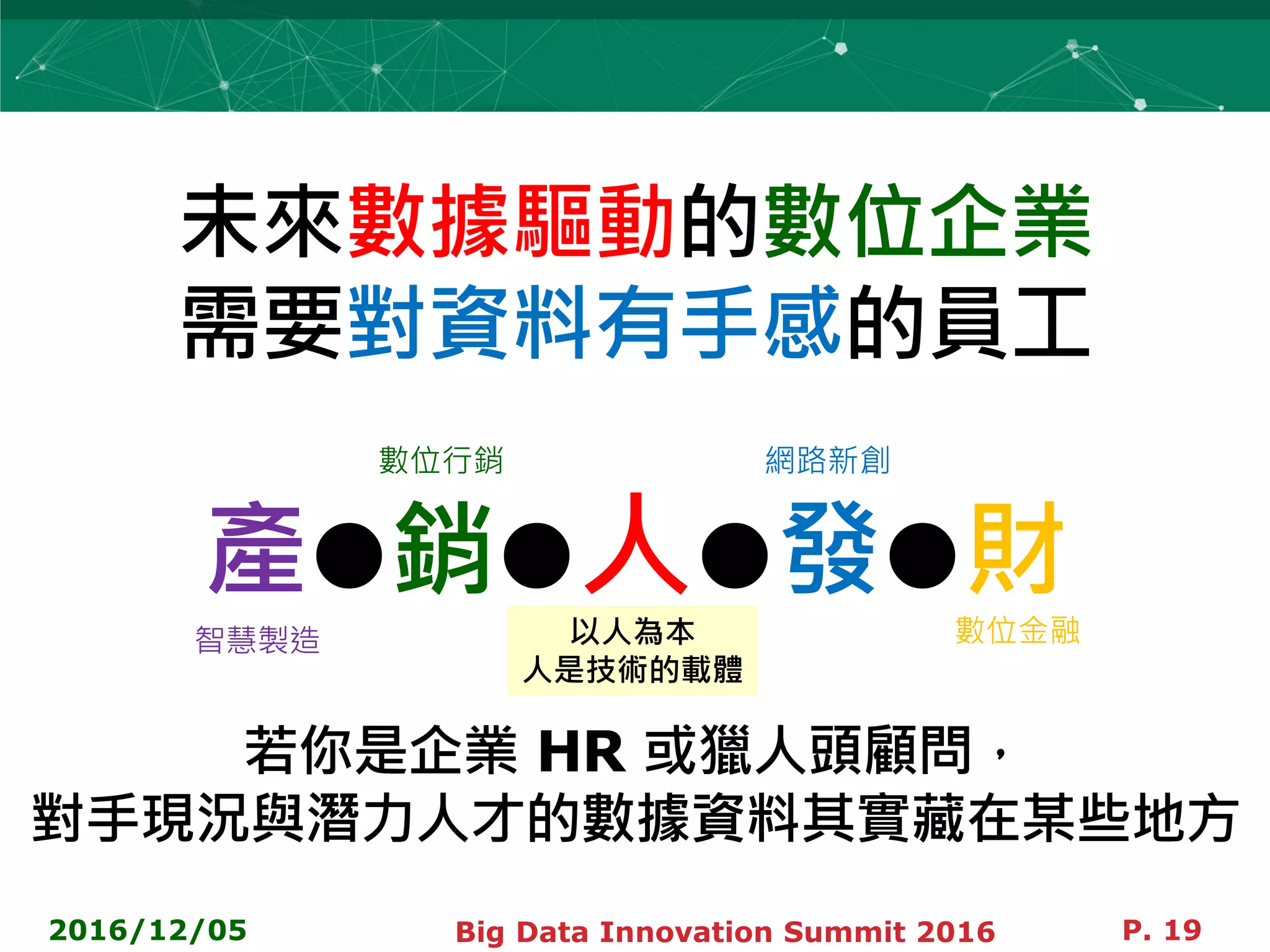 未來數據驅動的數位企業
需要對資料有手感的員工
產●銷●人●發●財
若你是企業 HR 或獵人頭顧問，
對手現況與潛力人才的數據資料其實藏在某些地方
2016/12/05 Big Data Innovation Summit 2016 P. 19
智慧製造
數位行銷 網路新創
數位金融以人為本
人是技術的載體
 