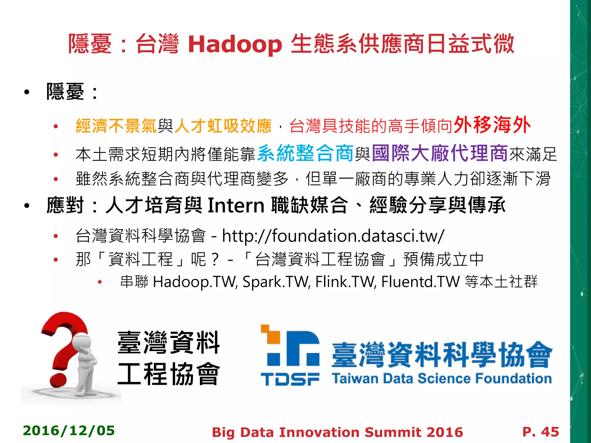 隱憂：台灣 Hadoop 生態系供應商日益式微
• 隱憂：
• 經濟不景氣與人才虹吸效應，台灣具技能的高手傾向外移海外
• 本土需求短期內將僅能靠系統整合商與國際大廠代理商來滿足
• 雖然系統整合商與代理商變多，但單一廠商的專業人力卻逐漸下滑
• 應對：人才培育與 Intern 職缺媒合、經驗分享與傳承
• 台灣資料科學協會 - http://foundation.datasci.tw/
• 那「資料工程」呢？ - 「台灣資料工程協會」預備成立中
• 串聯 Hadoop.TW, Spark.TW, Flink.TW, Fluentd.TW 等本土社群
2016/12/05 Big Data Innovation Summit 2016 P. 45
臺灣資料
工程協會
 