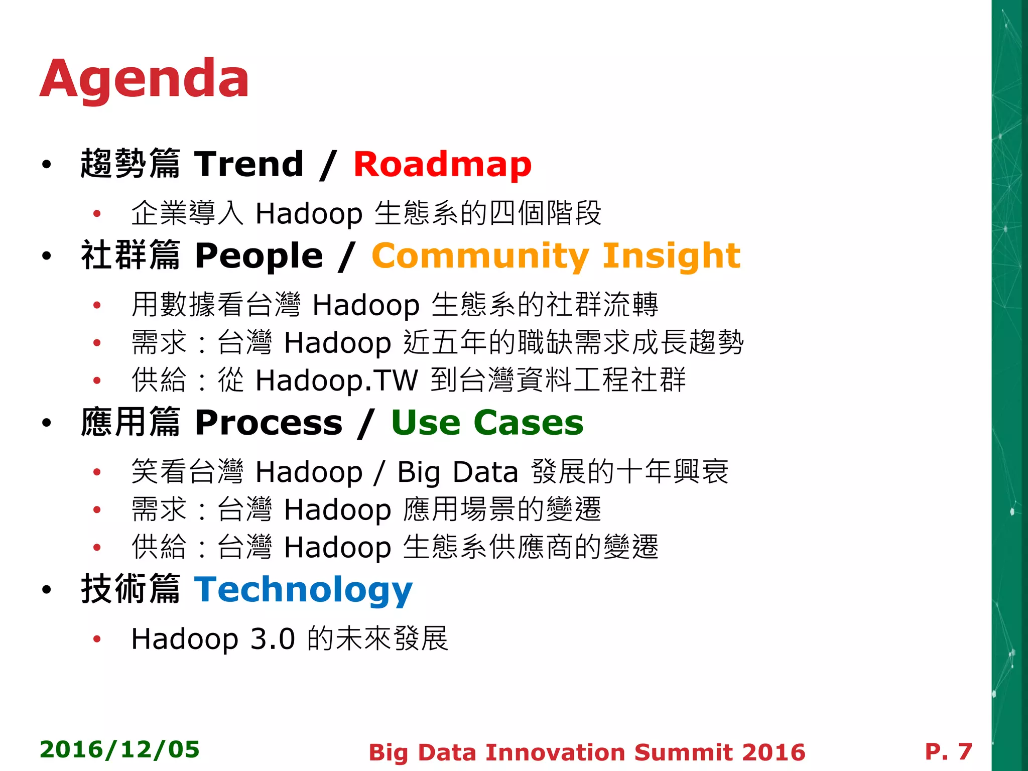 Agenda
• 趨勢篇 Trend / Roadmap
• 企業導入 Hadoop 生態系的四個階段
• 社群篇 People / Community Insight
• 用數據看台灣 Hadoop 生態系的社群流轉
• 需求：台灣 Hadoop 近五年的職缺需求成長趨勢
• 供給：從 Hadoop.TW 到台灣資料工程社群
• 應用篇 Process / Use Cases
• 笑看台灣 Hadoop / Big Data 發展的十年興衰
• 需求：台灣 Hadoop 應用場景的變遷
• 供給：台灣 Hadoop 生態系供應商的變遷
• 技術篇 Technology
• Hadoop 3.0 的未來發展
2016/12/05 P. 7Big Data Innovation Summit 2016
 