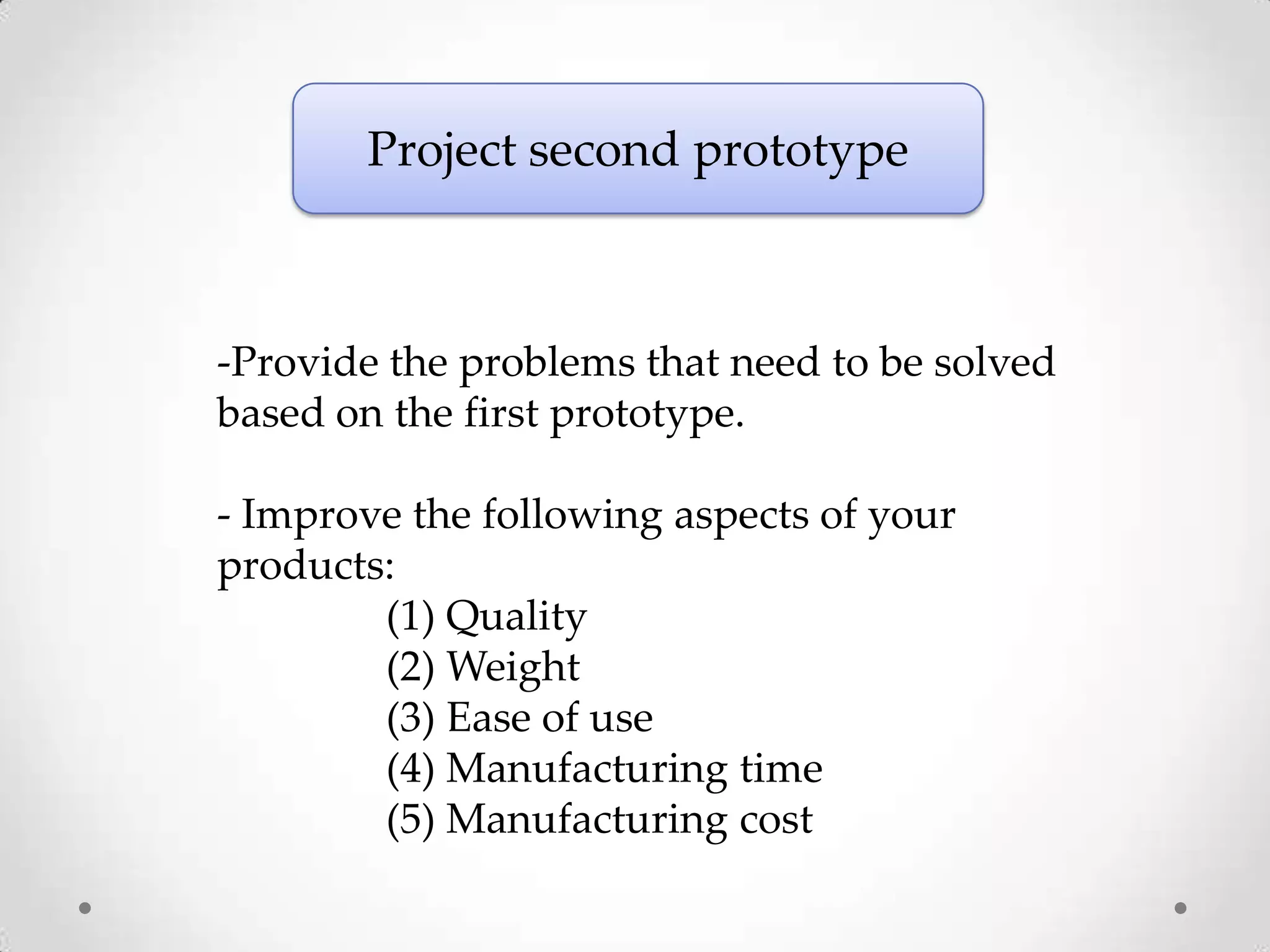 Project second prototype



-Provide the problems that need to be solved
based on the first prototype.

- Improve the following aspects of your
products:
        (1) Quality
        (2) Weight
        (3) Ease of use
        (4) Manufacturing time
        (5) Manufacturing cost
 