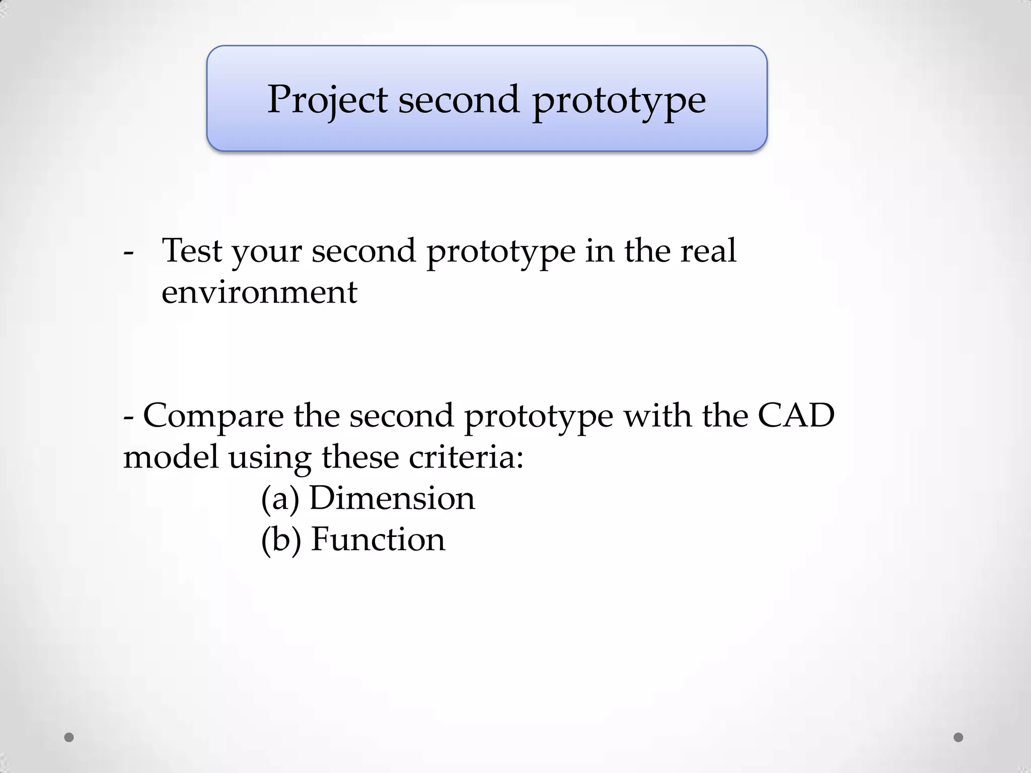 Project second prototype


- Test your second prototype in the real
  environment


- Compare the second prototype with the CAD
model using these criteria:
        (a) Dimension
        (b) Function
 
