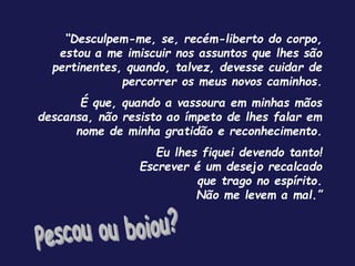 “Desculpem-me, se, recém-liberto do corpo,
estou a me imiscuir nos assuntos que lhes são
pertinentes, quando, talvez, devesse cuidar de
percorrer os meus novos caminhos.
É que, quando a vassoura em minhas mãos
descansa, não resisto ao ímpeto de lhes falar em
nome de minha gratidão e reconhecimento.
Eu lhes fiquei devendo tanto!
Escrever é um desejo recalcado
que trago no espírito.
Não me levem a mal.”
 