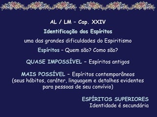 AL / LM – Cap. XXIV
Identificação dos Espíritos
uma das grandes dificuldades do Espiritismo
Espíritos – Quem são? Como são?
QUASE IMPOSSÍVEL – Espíritos antigos
MAIS POSSÍVEL – Espíritos contemporâneos
(seus hábitos, caráter, linguagem e detalhes evidentes
para pessoas de seu convívio)
ESPÍRITOS SUPERIORES
Identidade é secundária
 