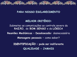 PARA NOSSO ESCLARECIMENTO
MELHOR CRITÉRIO:
Submeter as comunicações ao controle severo da
RAZÃO, do BOM SENSO e da LÓGICA
Reuniões Mediúnicas – Desobsessão: desnecessária
Mensagens pessoais – como saber?
IDENTIFICAÇÃO – pode ser indiferente
QUALIDADE - JAMAIS
 