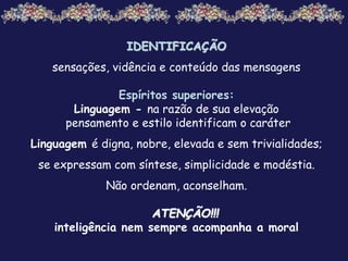 IDENTIFICAÇÃO
sensações, vidência e conteúdo das mensagens
Espíritos superiores:
Linguagem - na razão de sua elevação
pensamento e estilo identificam o caráter
Linguagem é digna, nobre, elevada e sem trivialidades;
se expressam com síntese, simplicidade e modéstia.
Não ordenam, aconselham.
ATENÇÃO!!!
inteligência nem sempre acompanha a moral
 