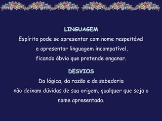 LINGUAGEM
Espírito pode se apresentar com nome respeitável
e apresentar linguagem incompatível,
ficando óbvio que pretende enganar.
DESVIOS
Da lógica, da razão e da sabedoria
não deixam dúvidas de sua origem, qualquer que seja o
nome apresentado.
 