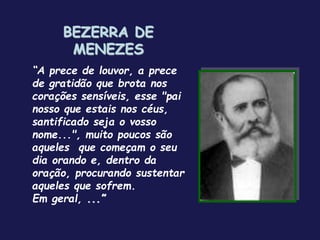 BEZERRA DE
MENEZES
“A prece de louvor, a prece
de gratidão que brota nos
corações sensíveis, esse "pai
nosso que estais nos céus,
santificado seja o vosso
nome...", muito poucos são
aqueles que começam o seu
dia orando e, dentro da
oração, procurando sustentar
aqueles que sofrem.
Em geral, ...”
 