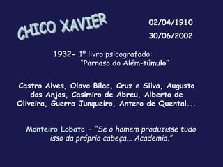 02/04/1910
30/06/2002
1932- 1º livro psicografado:
“Parnaso do Além-túmulo”
Monteiro Lobato – “Se o homem produzisse tudo
isso da própria cabeça... Academia.”
Castro Alves, Olavo Bilac, Cruz e Silva, Augusto
dos Anjos, Casimiro de Abreu, Alberto de
Oliveira, Guerra Junqueiro, Antero de Quental...
 