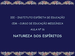 IEE – INSTITUTO ESPÍRITA DE EDUCAÇÃO
CEM – CURSO DE EDUCAÇÃO MEDIÚNICA
AULA Nº 16
NATUREZA DOS ESPÍRITOS
 