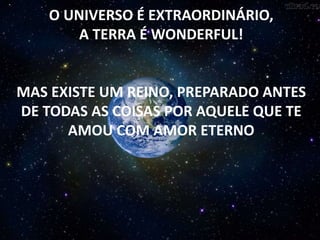O UNIVERSO É EXTRAORDINÁRIO,
A TERRA É WONDERFUL!
MAS EXISTE UM REINO, PREPARADO ANTES
DE TODAS AS COISAS POR AQUELE QUE TE
AMOU COM AMOR ETERNO
 