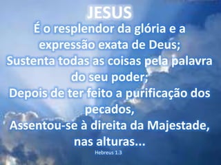 JESUS
É o resplendor da glória e a
expressão exata de Deus;
Sustenta todas as coisas pela palavra
do seu poder;
Depois de ter feito a purificação dos
pecados,
Assentou-se à direita da Majestade,
nas alturas...
Hebreus 1.3
 