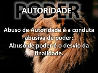 PODER
AUTORIDADE
Abuso de Autoridade é a conduta
abusiva de poder;
Abuso de poder é o desvio da
finalidade.
 