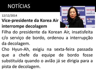 NOTÍCIAS
12/12/2014
Vice-presidente da Korea Air
interrompe decolagem
Filha do presidente da Korean Air, insatisfeita
c/o serviço de bordo, ordenou a interrupção
da decolagem.
Cho Hyun-Ah, exigiu na sexta-feira passada
que a chefe da equipe de bordo fosse
substituída quando o avião já se dirigia para a
pista de decolagem.
 