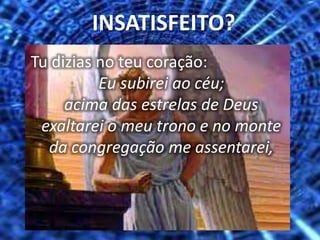 Tu dizias no teu coração:
Eu subirei ao céu;
acima das estrelas de Deus
exaltarei o meu trono e no monte
da congregação me assentarei,
INSATISFEITO?
 