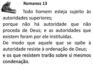 Romanos 13
Todo homem esteja sujeito às
autoridades superiores;
porque não há autoridade que não
proceda de Deus; e as autoridades que
existem foram por ele instituídas.
De modo que aquele que se opõe à
autoridade resiste à ordenação de Deus;
e os que resistem trarão sobre si mesmos
condenação.
 