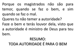 Porque os magistrados não são para
temor, quando se faz o bem, e sim
quando se faz o mal.
Queres tu não temer a autoridade?
Faze o bem e terás louvor dela, visto que
a autoridade é ministro de Deus para teu
bem.
RESUMO:
TODA AUTORIDADE É PARA O BEM
 