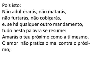 Pois isto:
Não adulterarás, não matarás,
não furtarás, não cobiçarás,
e, se há qualquer outro mandamento,
tudo nesta palavra se resume:
Amarás o teu próximo como a ti mesmo.
O amor não pratica o mal contra o próxi-
mo;
 