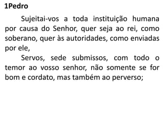 1Pedro
Sujeitai-vos a toda instituição humana
por causa do Senhor, quer seja ao rei, como
soberano, quer às autoridades, como enviadas
por ele,
Servos, sede submissos, com todo o
temor ao vosso senhor, não somente se for
bom e cordato, mas também ao perverso;
 