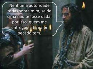 Nenhuma autoridade
terias sobre mim, se de
cima não te fosse dada;
por isso, quem me
entregou a ti maior
pecado tem.
 