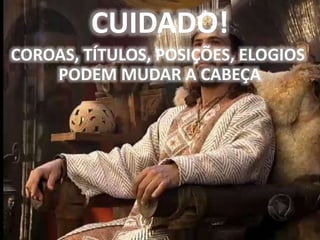 CUIDADO!
COROAS, TÍTULOS, POSIÇÕES, ELOGIOS
PODEM MUDAR A CABEÇA
 