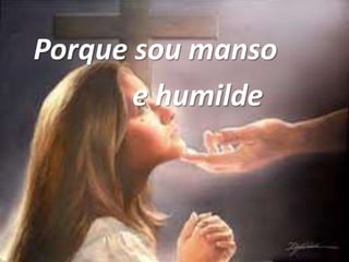 Porque sou manso
e humilde
 