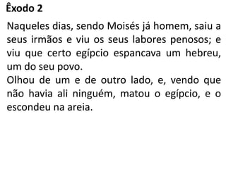 Êxodo 2
Naqueles dias, sendo Moisés já homem, saiu a
seus irmãos e viu os seus labores penosos; e
viu que certo egípcio espancava um hebreu,
um do seu povo.
Olhou de um e de outro lado, e, vendo que
não havia ali ninguém, matou o egípcio, e o
escondeu na areia.
 
