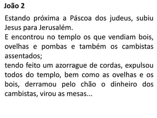 João 2
Estando próxima a Páscoa dos judeus, subiu
Jesus para Jerusalém.
E encontrou no templo os que vendiam bois,
ovelhas e pombas e também os cambistas
assentados;
tendo feito um azorrague de cordas, expulsou
todos do templo, bem como as ovelhas e os
bois, derramou pelo chão o dinheiro dos
cambistas, virou as mesas...
 