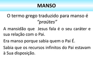 O termo grego traduzido para manso é
“praütes”
A mansidão que Jesus fala é o seu caráter e
sua relação com o Pai.
Era manso porque sabia quem o Pai É.
Sabia que os recursos infinitos do Pai estavam
à Sua disposição.
MANSO
 
