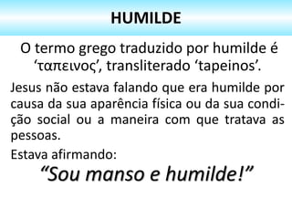 O termo grego traduzido por humilde é
‘ταπεινος’, transliterado ‘tapeinos’.
Jesus não estava falando que era humilde por
causa da sua aparência física ou da sua condi-
ção social ou a maneira com que tratava as
pessoas.
Estava afirmando:
“Sou manso e humilde!”
HUMILDE
 