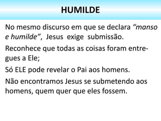 No mesmo discurso em que se declara “manso
e humilde”, Jesus exige submissão.
Reconhece que todas as coisas foram entre-
gues a Ele;
Só ELE pode revelar o Pai aos homens.
Não encontramos Jesus se submetendo aos
homens, quem quer que eles fossem.
HUMILDE
 