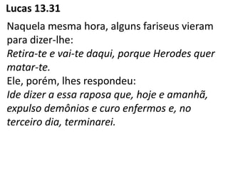 Lucas 13.31
Naquela mesma hora, alguns fariseus vieram
para dizer-lhe:
Retira-te e vai-te daqui, porque Herodes quer
matar-te.
Ele, porém, lhes respondeu:
Ide dizer a essa raposa que, hoje e amanhã,
expulso demônios e curo enfermos e, no
terceiro dia, terminarei.
 