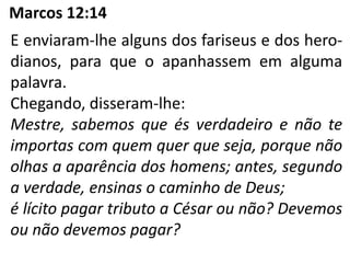 Marcos 12:14
E enviaram-lhe alguns dos fariseus e dos hero-
dianos, para que o apanhassem em alguma
palavra.
Chegando, disseram-lhe:
Mestre, sabemos que és verdadeiro e não te
importas com quem quer que seja, porque não
olhas a aparência dos homens; antes, segundo
a verdade, ensinas o caminho de Deus;
é lícito pagar tributo a César ou não? Devemos
ou não devemos pagar?
 